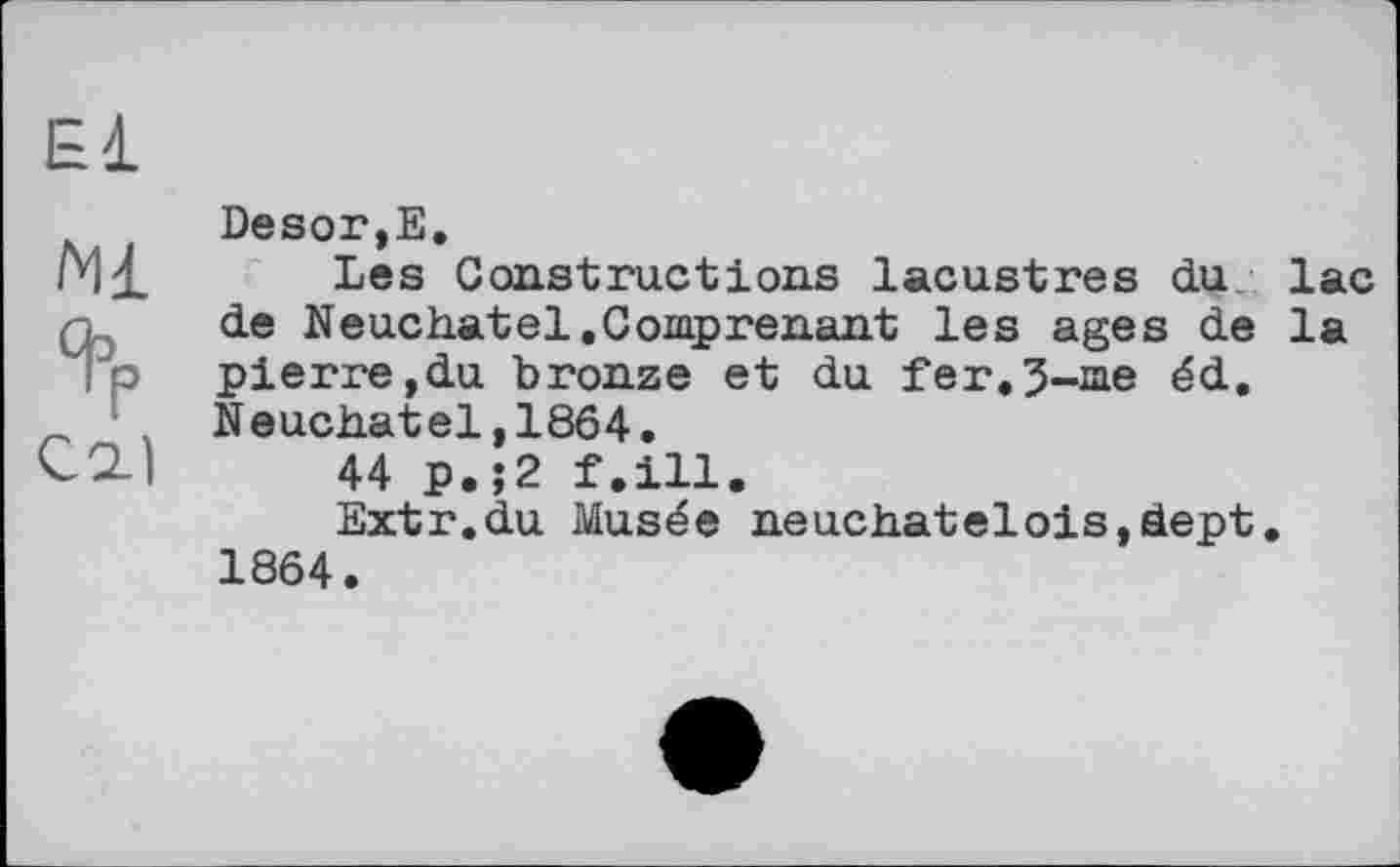 ﻿El
Ml % C2.)
Desor,E.
Les Constructions lacustres du lac de Neuchâtel.Comprenant les ages de la pierre,du bronze et du fer.5-me éd. Neuchâtel,1864.
44 p.;2 f.ill.
Extr.du Musée neuchateloiSjdept. 1864.